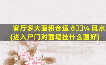 客厅多大面积合适 🌼 风水(进入户门对面墙挂什么画好)